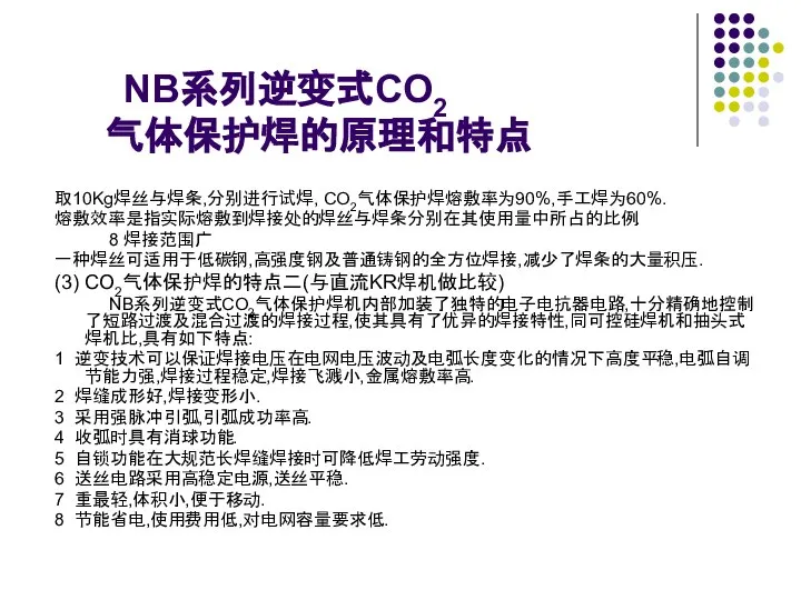 NB系列逆变式CO2 气体保护焊的原理和特点 取10Kg焊丝与焊条,分别进行试焊, CO2气体保护焊熔敷率为90%,手工焊为60%. 熔敷效率是指实际熔敷到焊接处的焊丝与焊条分别在其使用量中所占的比例. 8 焊接范围广 一种焊丝可适用于低碳钢,高强度钢及普通铸钢的全方位焊接,减少了焊条的大量积压. (3) CO2气体保护焊的特点二(与直流KR焊机做比较) NB系列逆变式CO2气体保护焊机内部加装了独特的电子电抗器电路,十分精确地控制了短路过渡及混合过渡的焊接过程,使其具有了优异的焊接特性,同可控硅焊机和抽头式焊机比,具有如下特点: