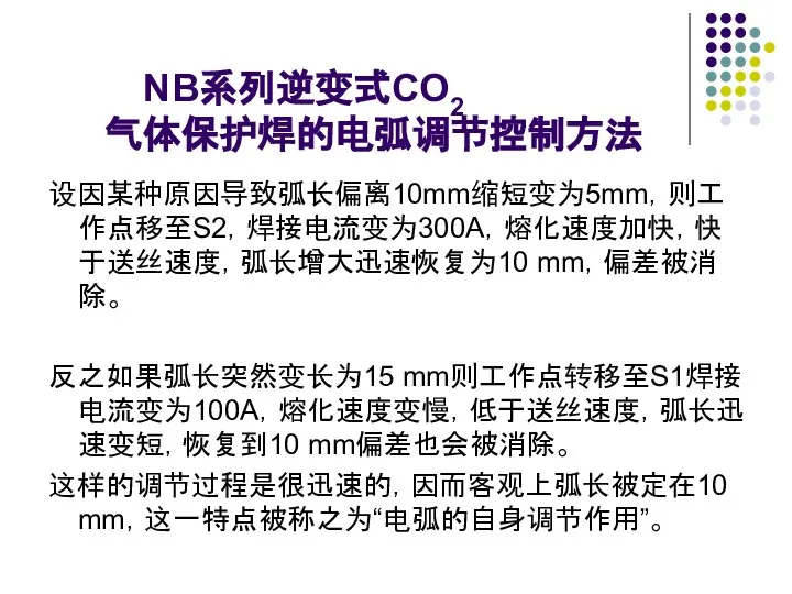 NB系列逆变式CO2 气体保护焊的电弧调节控制方法 设因某种原因导致弧长偏离10mm缩短变为5mm，则工作点移至S2，焊接电流变为300A，熔化速度加快，快于送丝速度，弧长增大迅速恢复为10 mm，偏差被消除。 反之如果弧长突然变长为15 mm则工作点转移至S1焊接电流变为100A，熔化速度变慢，低于送丝速度，弧长迅速变短，恢复到10 mm偏差也会被消除。 这样的调节过程是很迅速的，因而客观上弧长被定在10 mm，这一特点被称之为“电弧的自身调节作用”。