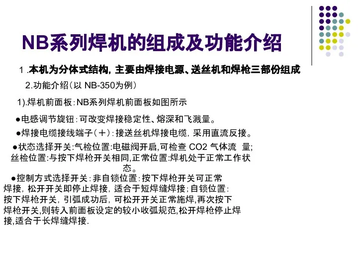 NB系列焊机的组成及功能介绍 1 .本机为分体式结构，主要由焊接电源、送丝机和焊枪三部份组成 2.功能介绍（以 NB-350为例） 1).焊机前面板：NB系列焊机前面板如图所示 ●电感调节旋钮：可改变焊接稳定性、熔深和飞溅量。 ●焊接电缆接线端子（＋）：接送丝机焊接电缆，采用直流反接。 ●状态选择开关:气检位置:电磁阀开启,可检查 CO2 气体流