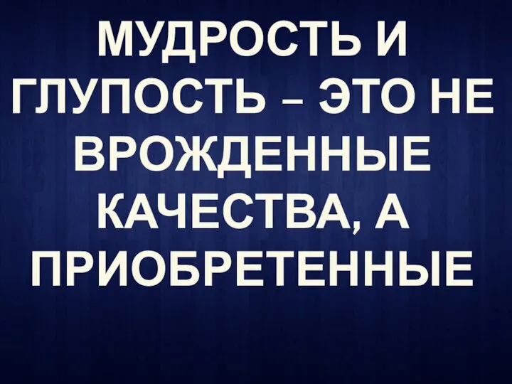 МУДРОСТЬ И ГЛУПОСТЬ – ЭТО НЕ ВРОЖДЕННЫЕ КАЧЕСТВА, А ПРИОБРЕТЕННЫЕ