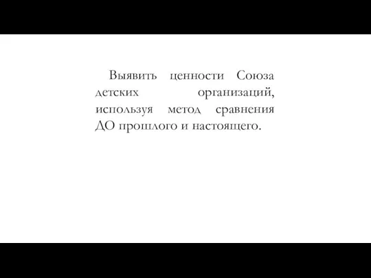 Выявить ценности Союза детских организаций, используя метод сравнения ДО прошлого и настоящего.