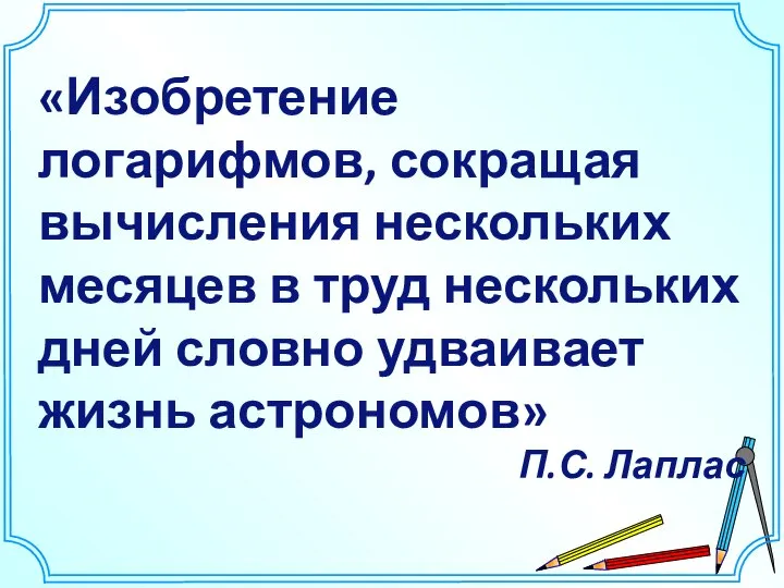 «Изобретение логарифмов, сокращая вычисления нескольких месяцев в труд нескольких дней словно удваивает жизнь астрономов» П.С. Лаплас