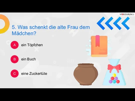 5. Was schenkt die alte Frau dem Mädchen? A B C