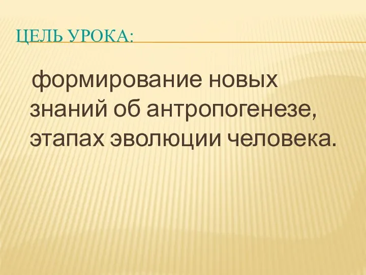 ЦЕЛЬ УРОКА: формирование новых знаний об антропогенезе, этапах эволюции человека.