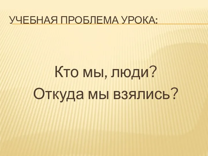 УЧЕБНАЯ ПРОБЛЕМА УРОКА: Кто мы, люди? Откуда мы взялись?