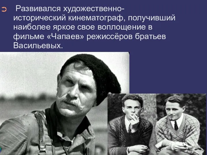 Развивался художественно-исторический кинематограф, получивший наиболее яркое свое воплощение в фильме «Чапаев» режиссёров братьев Васильевых.