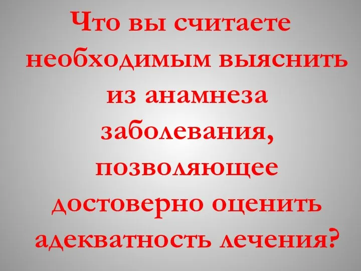 Что вы считаете необходимым выяснить из анамнеза заболевания, позволяющее достоверно оценить адекватность лечения?