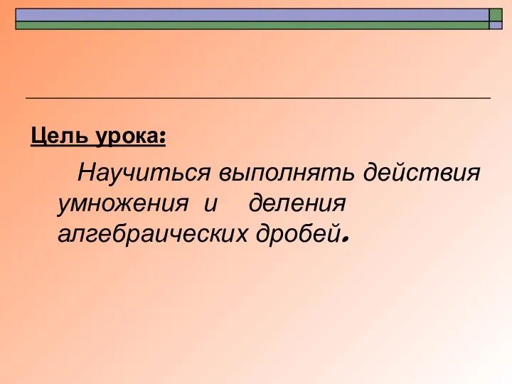 Цель урока: Научиться выполнять действия умножения и деления алгебраических дробей.