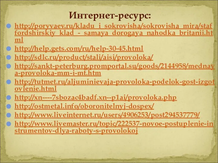 Интернет-ресурс: http://poryvaev.ru/kladu_i_sokrovisha/sokrovisha_mira/staffordshirskiy_klad_-_samaya_dorogaya_nahodka_britanii.html http://help.gets.com/ru/help-30-45.html http://sdlc.ru/product/stali/aisi/provoloka/ http://sankt-peterburg.promportal.su/goods/2144958/mednaya-provoloka-mm-i-mt.htm http://tutmet.ru/aljuminievaja-provoloka-podelok-gost-izgotovlenie.html http://xn----7sbozac4badf.xn--p1ai/provoloka.php http://ostmetal.info/oboronitelnyj-dospex/ http://www.liveinternet.ru/users/4906253/post294537779/ http://www.livemaster.ru/topic/222537-novoe-postuplenie-instrumentov-dlya-raboty-s-provolokoj