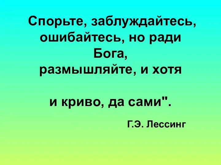 Спорьте, заблуждайтесь, ошибайтесь, но ради Бога, размышляйте, и хотя и криво, да сами". Г.Э. Лессинг