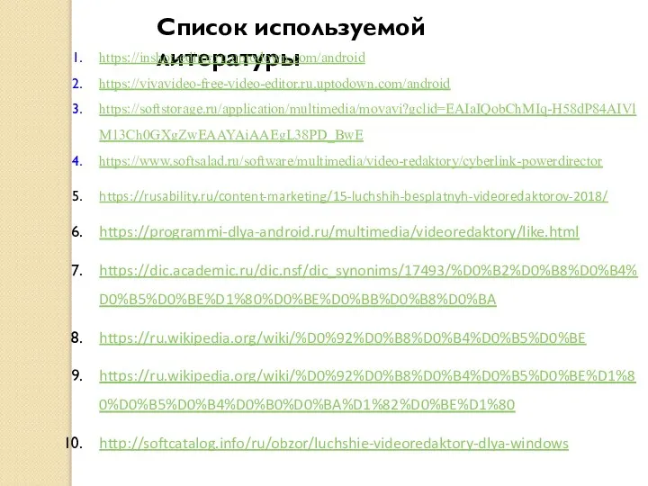 Список используемой литературы https://inshot-editor.ru.uptodown.com/android https://vivavideo-free-video-editor.ru.uptodown.com/android https://softstorage.ru/application/multimedia/movavi?gclid=EAIaIQobChMIq-H58dP84AIVlM13Ch0GXgZwEAAYAiAAEgL38PD_BwE https://www.softsalad.ru/software/multimedia/video-redaktory/cyberlink-powerdirector https://rusability.ru/content-marketing/15-luchshih-besplatnyh-videoredaktorov-2018/ https://programmi-dlya-android.ru/multimedia/videoredaktory/like.html https://dic.academic.ru/dic.nsf/dic_synonims/17493/%D0%B2%D0%B8%D0%B4%D0%B5%D0%BE%D1%80%D0%BE%D0%BB%D0%B8%D0%BA https://ru.wikipedia.org/wiki/%D0%92%D0%B8%D0%B4%D0%B5%D0%BE https://ru.wikipedia.org/wiki/%D0%92%D0%B8%D0%B4%D0%B5%D0%BE%D1%80%D0%B5%D0%B4%D0%B0%D0%BA%D1%82%D0%BE%D1%80 http://softcatalog.info/ru/obzor/luchshie-videoredaktory-dlya-windows