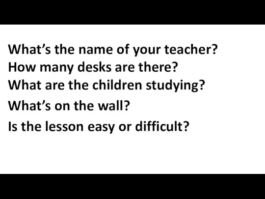 What’s the name of your teacher? How many desks are there?