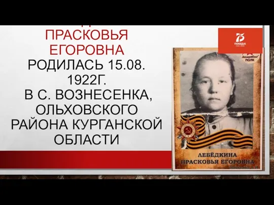 ЛЕБЁДКИНА ПРАСКОВЬЯ ЕГОРОВНА РОДИЛАСЬ 15.08. 1922Г. В С. ВОЗНЕСЕНКА, ОЛЬХОВСКОГО РАЙОНА КУРГАНСКОЙ ОБЛАСТИ