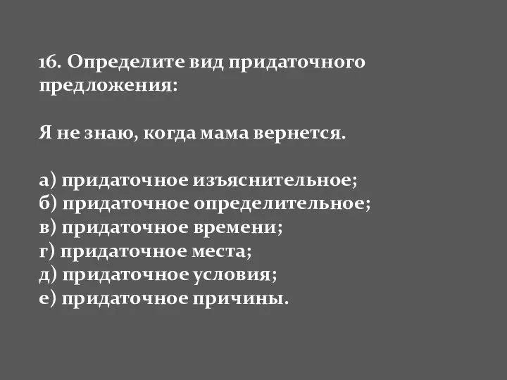 16. Определите вид придаточного предложения: Я не знаю, когда мама вернется.