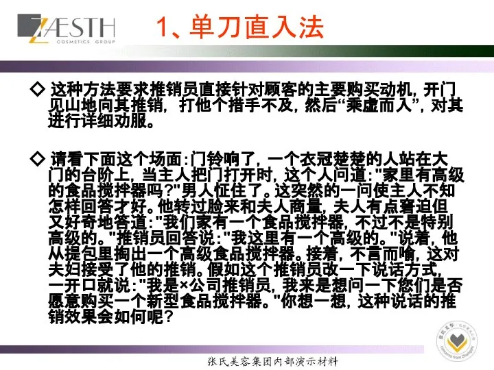 1、单刀直入法 ◇ 这种方法要求推销员直接针对顾客的主要购买动机，开门见山地向其推销， 打他个措手不及，然后“乘虚而入”，对其进行详细劝服。 ◇ 请看下面这个场面：门铃响了，一个衣冠楚楚的人站在大门的台阶上，当主人把门打开时，这个人问道："家里有高级的食品搅拌器吗?"男人怔住了。这突然的一问使主人不知怎样回答才好。他转过脸来和夫人商量，夫人有点窘迫但又好奇地答道："我们家有一个食品搅拌器，不过不是特别高级的。"推销员回答说："我这里有一个高级的。"说着，他从提包里掏出一个高级食品搅拌器。接着，不言而喻，这对夫妇接受了他的推销。假如这个推销员改一下说话方式，一开口就说："我是×公司推销员，我来是想问一下您们是否愿意购买一个新型食品搅拌器。"你想一想，这种说话的推销效果会如何呢?