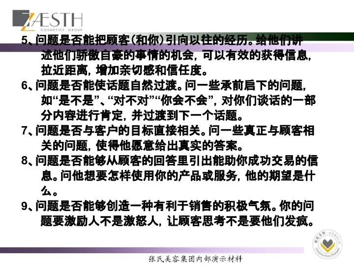 5、问题是否能把顾客（和你）引向以往的经历。给他们讲 述他们骄傲自豪的事情的机会，可以有效的获得信息， 拉近距离，增加亲切感和信任度。 6、问题是否能使话题自然过渡。问一些承前启下的问题， 如“是不是”、“对不对”“你会不会”，对你们谈话的一部 分内容进行肯定，并过渡到下一个话题。 7、问题是否与客户的目标直接相关。问一些真正与顾客相 关的问题，使得他愿意给出真实的答案。 8、问题是否能够从顾客的回答里引出能助你成功交易的信 息。问他想要怎样使用你的产品或服务，他的期望是什 么。 9、问题是否能够创造一种有利于销售的积极气氛。你的问 题要激励人不是激怒人，让顾客思考不是要他们发疯。