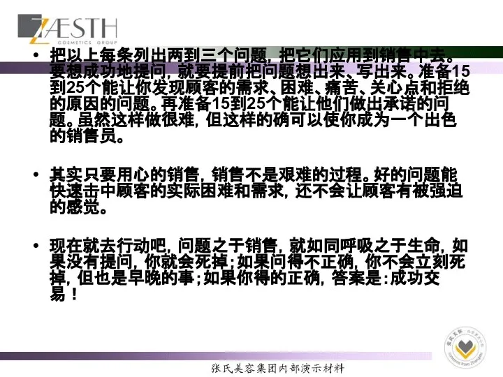 把以上每条列出两到三个问题，把它们应用到销售中去。要想成功地提问，就要提前把问题想出来、写出来。准备15到25个能让你发现顾客的需求、困难、痛苦、关心点和拒绝的原因的问题。再准备15到25个能让他们做出承诺的问题。虽然这样做很难，但这样的确可以使你成为一个出色的销售员。 其实只要用心的销售，销售不是艰难的过程。好的问题能快速击中顾客的实际困难和需求，还不会让顾客有被强迫的感觉。 现在就去行动吧，问题之于销售，就如同呼吸之于生命，如果没有提问，你就会死掉；如果问得不正确，你不会立刻死掉，但也是早晚的事；如果你得的正确，答案是：成功交易！