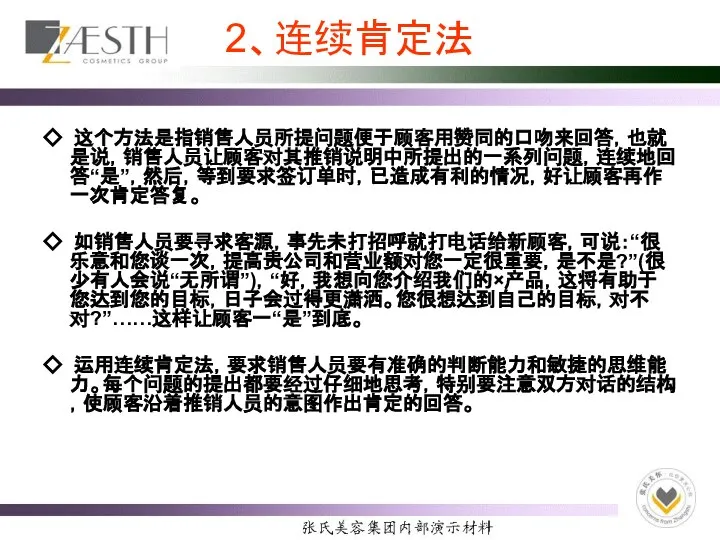 2、连续肯定法 ◇ 这个方法是指销售人员所提问题便于顾客用赞同的口吻来回答，也就是说，销售人员让顾客对其推销说明中所提出的一系列问题，连续地回答“是”，然后，等到要求签订单时，已造成有利的情况，好让顾客再作一次肯定答复。 ◇ 如销售人员要寻求客源，事先未打招呼就打电话给新顾客，可说：“很乐意和您谈一次，提高贵公司和营业额对您一定很重要，是不是?”(很少有人会说“无所谓”)，“好，我想向您介绍我们的×产品，这将有助于您达到您的目标，日子会过得更潇洒。您很想达到自己的目标，对不对?”……这样让顾客一“是”到底。 ◇ 运用连续肯定法，要求销售人员要有准确的判断能力和敏捷的思维能力。每个问题的提出都要经过仔细地思考，特别要注意双方对话的结构，使顾客沿着推销人员的意图作出肯定的回答。