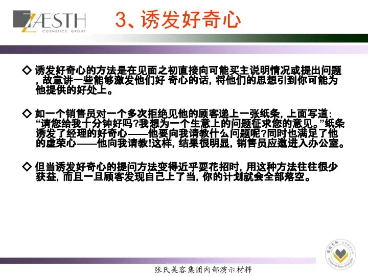 3、诱发好奇心 ◇ 诱发好奇心的方法是在见面之初直接向可能买主说明情况或提出问题，故意讲一些能够激发他们好 奇心的话，将他们的思想引到你可能为他提供的好处上。 ◇ 如一个销售员对一个多次拒绝见他的顾客递上一张纸条，上面写道：“请您给我十分钟好吗?我想为一个生意上的问题征求您的意见。”纸条诱发了经理的好奇心——他要向我请教什么问题呢?同时也满足了他的虚荣心——他向我请教!这样，结果很明显，销售员应邀进入办公室。 ◇ 但当诱发好奇心的提问方法变得近乎耍花招时，用这种方法往往很少获益，而且一旦顾客发现自己上了当，你的计划就会全部落空。