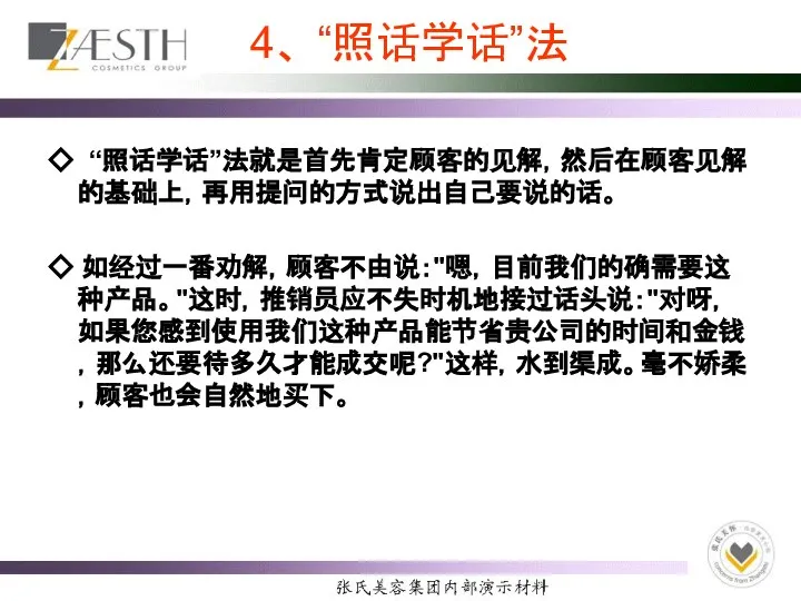 4、 “照话学话”法 ◇ “照话学话”法就是首先肯定顾客的见解，然后在顾客见解的基础上，再用提问的方式说出自己要说的话。 ◇ 如经过一番劝解，顾客不由说："嗯，目前我们的确需要这种产品。"这时，推销员应不失时机地接过话头说："对呀，如果您感到使用我们这种产品能节省贵公司的时间和金钱，那么还要待多久才能成交呢?"这样，水到渠成。毫不娇柔，顾客也会自然地买下。