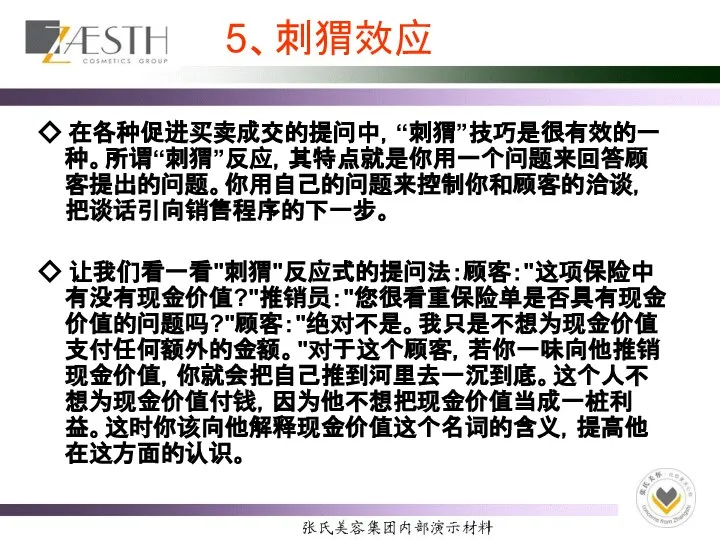 5、刺猬效应 ◇ 在各种促进买卖成交的提问中，“刺猬”技巧是很有效的一种。所谓“刺猬”反应，其特点就是你用一个问题来回答顾客提出的问题。你用自己的问题来控制你和顾客的洽谈，把谈话引向销售程序的下一步。 ◇ 让我们看一看"刺猬"反应式的提问法：顾客："这项保险中有没有现金价值?"推销员："您很看重保险单是否具有现金价值的问题吗?"顾客："绝对不是。我只是不想为现金价值支付任何额外的金额。"对于这个顾客，若你一味向他推销现金价值，你就会把自己推到河里去一沉到底。这个人不想为现金价值付钱，因为他不想把现金价值当成一桩利益。这时你该向他解释现金价值这个名词的含义，提高他在这方面的认识。