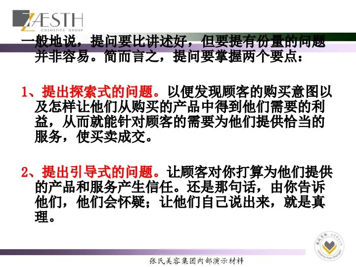 一般地说，提问要比讲述好，但要提有份量的问题并非容易。简而言之，提问要掌握两个要点： 1、提出探索式的问题。以便发现顾客的购买意图以及怎样让他们从购买的产品中得到他们需要的利益，从而就能针对顾客的需要为他们提供恰当的服务，使买卖成交。 2、提出引导式的问题。让顾客对你打算为他们提供的产品和服务产生信任。还是那句话，由你告诉他们，他们会怀疑；让他们自己说出来，就是真理。