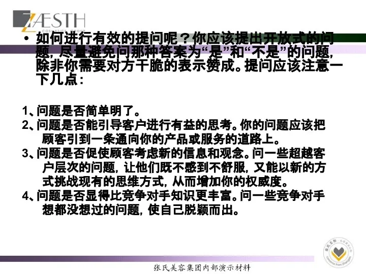 如何进行有效的提问呢？你应该提出开放式的问题，尽量避免问那种答案为“是”和“不是”的问题，除非你需要对方干脆的表示赞成。提问应该注意一下几点： 1、问题是否简单明了。 2、问题是否能引导客户进行有益的思考。你的问题应该把 顾客引到一条通向你的产品或服务的道路上。 3、问题是否促使顾客考虑新的信息和观念。问一些超越客 户层次的问题，让他们既不感到不舒服，又能以新的方 式挑战现有的思维方式，从而增加你的权威度。 4、问题是否显得比竞争对手知识更丰富。问一些竞争对手 想都没想过的问题，使自己脱颖而出。