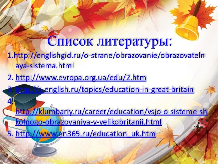 Список литературы: 1.http://englishgid.ru/o-strane/obrazovanie/obrazovatelnaya-sistema.html 2. http://www.evropa.org.ua/edu/2.htm 3. http://s-english.ru/topics/education-in-great-britain 4. http://klumbariy.ru/career/education/vsjo-o-sisteme-shkolnogo-obrazovaniya-v-velikobritanii.html 5. http://www.en365.ru/education_uk.htm