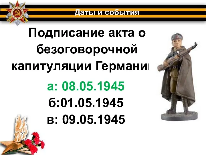 Подписание акта о безоговорочной капитуляции Германии? Даты и события а: 08.05.1945 б:01.05.1945 в: 09.05.1945