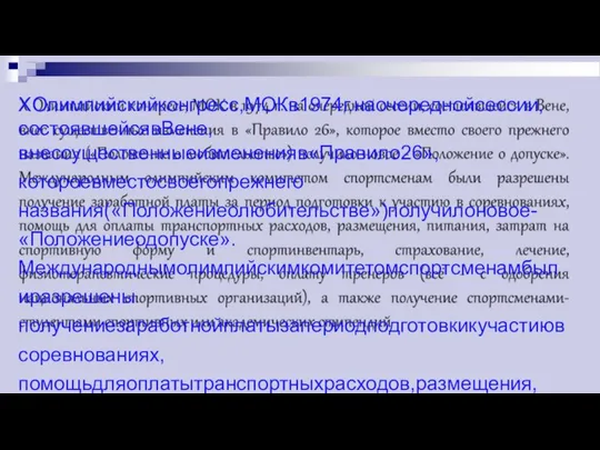 XОлимпийскийконгресс,МОКв1974г.наочереднойсессии,состоявшейсявВене, внессущественныеизмененияв«Правило26»,котороевместосвоегопрежнего названия(«Положениеолюбительстве»)получилоновое-«Положениеодопуске». Международнымолимпийскимкомитетомспортсменамбылиразрешены получениезаработнойплатызапериодподготовкикучастиювсоревнованиях, помощьдляоплатытранспортныхрасходов,размещения,питания,затратна спортивнуюформу и спортинвентарь, страхование, лечение, физиотерапевтическиепроцедуры,оплатутренеров(всё-содобрения национальныхспортивныхорганизаций),атакжеполучениеспортсменами- студентамиспортивныхилиакадемическихстипендий