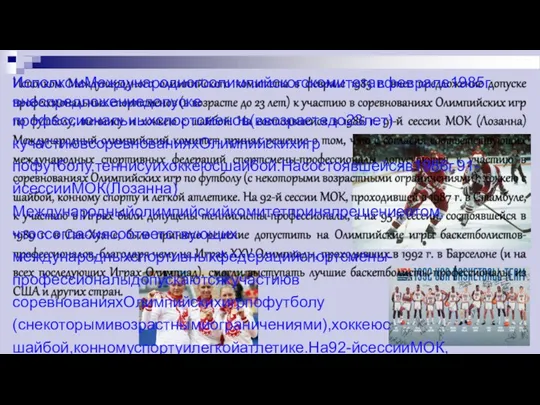 ИсполкомМеждународногоолимпийскогокомитетавфеврале1985г.внеспредложениедопуске профессиональныхспортсменов(ввозрастедо23лет)кучастиювсоревнованияхОлимпийскихигр пофутболу,теннисуихоккеюсшайбой.Насостоявшейсяв1986г.91-йсессииМОК(Лозанна) Международныйолимпийскийкомитетпринялрешениеотом,чтоссогласиясоответствующих международныхспортивныхфедерацийспортсмены-профессионалыдопускаютсякучастиюв соревнованияхОлимпийскихигрпофутболу(снекоторымивозрастнымиограничениями),хоккеюс шайбой,конномуспортуилегкойатлетике.На92-йсессииМОК,проходившейв1987г.вСтамбуле, кучастиювИграхбылидопущенытеннисисты-профессионалы,ана95-йсессии,состоявшейсяв 1989г.вСан-Хуане,былоприняторешениедопуститьнаОлимпийскиеигрыбаскетболистов- профессионалов,благодарячемунаИграхXXVОлимпиады,проходившихв1992г.вБарселоне(ина всехпоследующихИграхОлимпиад),смогливыступатьлучшиебаскетболисты-профессионалыиз СШАидругихстран.