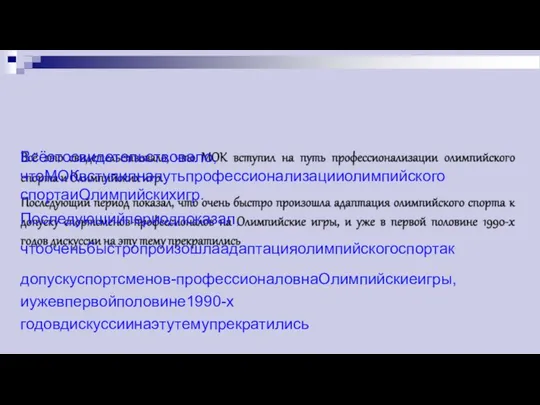 Всёэтосвидетельствовало,чтоМОКвступилнапутьпрофессионализацииолимпийского спортаиОлимпийскихигр. Последующийпериодпоказал,чтооченьбыстропроизошлаадаптацияолимпийскогоспортак допускуспортсменов-профессионаловнаОлимпийскиеигры,иужевпервойполовине1990-х годовдискуссиинаэтутемупрекратились