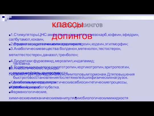 классы допингов ◼1.СтимуляторыЦНС:амфетамин,аминептин,мезокарб,кофеин,эфедрин,салбутамол,кокаин, стрихниниродственныеимсоединения; ◼2.Веществанаркотическогохарактера:героин,кодеин,этилморфин; ◼3.Анаболическиевещества:болденон,метенолон,тестостерон,метилтестостерон,даназол,тренболон; ◼4.Диуретики:фурасемид,мерсалил,индапамид; ◼5.Гормоныииханалоги:соматотропин,кортикотропин,эритропоэтин,хорионическийгонадотропин человека. ◼6.Анаболическиестероиды.Посвоейструктуреподобнымужскимполовымгормонам.Дляповышения мышечнойсилы,выносливости,быстроговосстановленияпослетяжелейшихфизическихнагрузок. Анаболикиускоряютпрактическивсебиосинтетическиепроцессы,особеннонаработкубелка. ◼Кдопинговымметодамотносятся: ◼Кровянойдопинг. ◼Фармакологические,химическиеимеханическиеманипуляциисбиологическимижидкостями. ◼