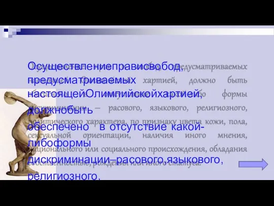 Осуществлениеправисвобод,предусматриваемых настоящейОлимпийскойхартией,должнобыть обеспечено в отсутствие какой-либоформы дискриминации–расового,языкового,религиозного, политическогохарактера,попризнакуцветакожи,пола, сексуальнойориентации,наличияиногомнения, национальногоилисоциальногопроисхождения,обладания собственностью,рожденияилииногостатуса.