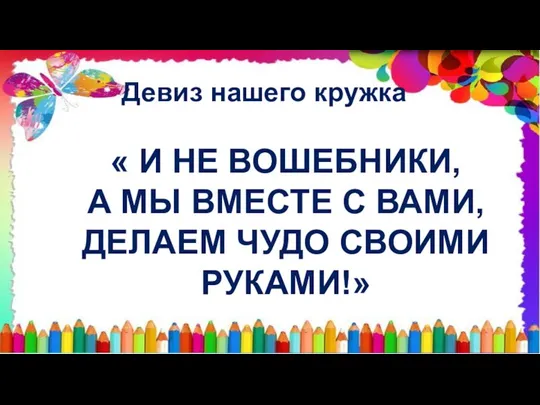 Девиз нашего кружка « И НЕ ВОШЕБНИКИ, А МЫ ВМЕСТЕ С ВАМИ, ДЕЛАЕМ ЧУДО СВОИМИ РУКАМИ!»