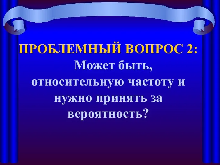 ПРОБЛЕМНЫЙ ВОПРОС 2: Может быть, относительную частоту и нужно принять за вероятность?