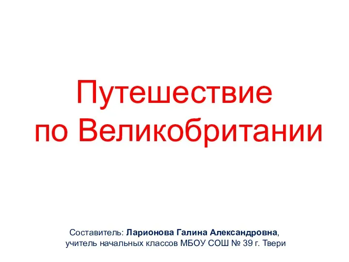 Путешествие по Великобритании Составитель: Ларионова Галина Александровна, учитель начальных классов МБОУ СОШ № 39 г. Твери