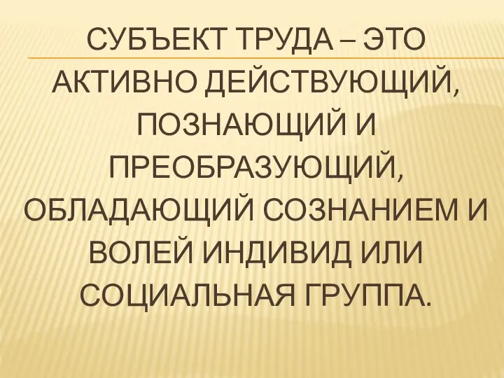 СУБЪЕКТ ТРУДА – ЭТО АКТИВНО ДЕЙСТВУЮЩИЙ, ПОЗНАЮЩИЙ И ПРЕОБРАЗУЮЩИЙ, ОБЛАДАЮЩИЙ СОЗНАНИЕМ