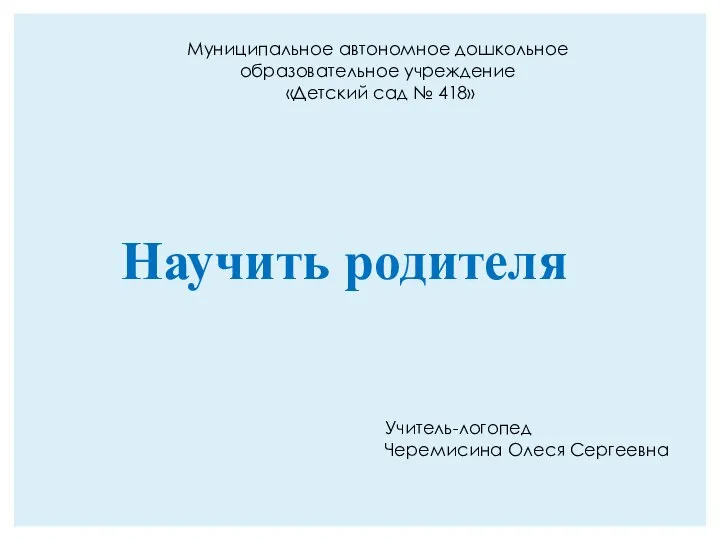 Научить родителя Учитель-логопед Черемисина Олеся Сергеевна Муниципальное автономное дошкольное образовательное учреждение «Детский сад № 418»