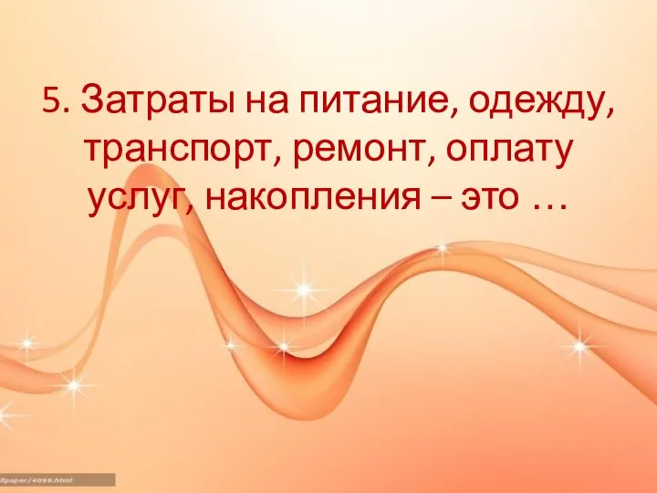 5. Затраты на питание, одежду, транспорт, ремонт, оплату услуг, накопления – это …