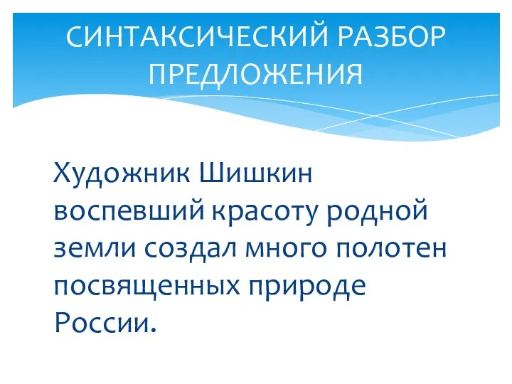 Художник Шишкин воспевший красоту родной земли создал много полотен посвященных природе России. СИНТАКСИЧЕСКИЙ РАЗБОР ПРЕДЛОЖЕНИЯ