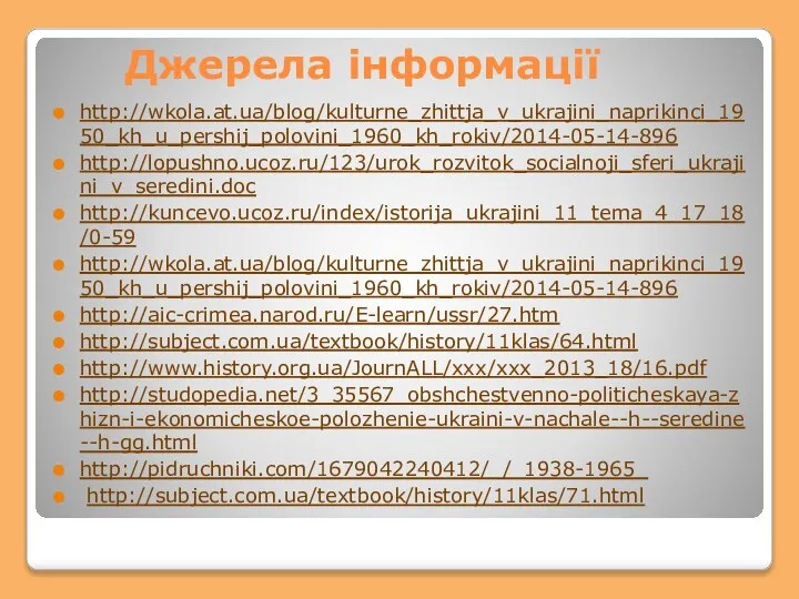 Джерела інформації http://wkola.at.ua/blog/kulturne_zhittja_v_ukrajini_naprikinci_1950_kh_u_pershij_polovini_1960_kh_rokiv/2014-05-14-896 http://lopushno.ucoz.ru/123/urok_rozvitok_socialnoji_sferi_ukrajini_v_seredini.doc http://kuncevo.ucoz.ru/index/istorija_ukrajini_11_tema_4_17_18/0-59 http://wkola.at.ua/blog/kulturne_zhittja_v_ukrajini_naprikinci_1950_kh_u_pershij_polovini_1960_kh_rokiv/2014-05-14-896 http://aic-crimea.narod.ru/E-learn/ussr/27.htm http://subject.com.ua/textbook/history/11klas/64.html http://www.history.org.ua/JournALL/xxx/xxx_2013_18/16.pdf http://studopedia.net/3_35567_obshchestvenno-politicheskaya-zhizn-i-ekonomicheskoe-polozhenie-ukraini-v-nachale--h--seredine--h-gg.html http://pidruchniki.com/1679042240412/_/_1938-1965_ http://subject.com.ua/textbook/history/11klas/71.html