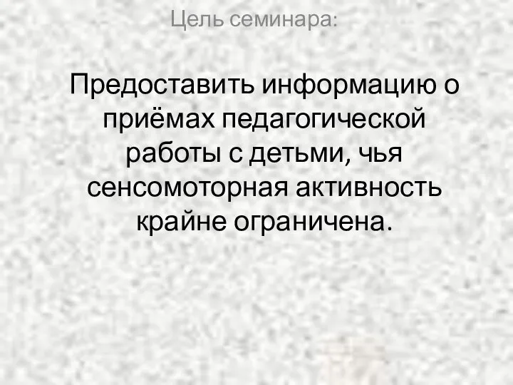 Предоставить информацию о приёмах педагогической работы с детьми, чья сенсомоторная активность крайне ограничена. Цель семинара: