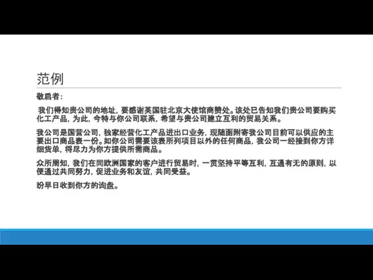 范例 敬启者： 我们得知贵公司的地址，要感谢英国驻北京大使馆商赞处。该处已告知我们贵公司要购买化工产品，为此，今特与你公司联系，希望与贵公司建立互利的贸易关系。 我公司是国营公司，独家经营化工产品进出口业务，现随函附寄我公司目前可以供应的主要出口商品表一份。如你公司需要该表所列项目以外的任何商品，我公司一经接到你方详细货单，将尽力为你方提供所需商品。 众所周知，我们在同欧洲国家的客户进行贸易时，一贯坚持平等互利，互通有无的原则，以便通过共同努力，促进业务和友谊，共同受益。 盼早日收到你方的询盘。