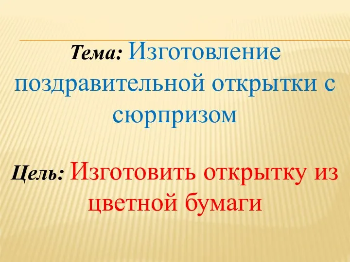 Тема: Изготовление поздравительной открытки с сюрпризом Цель: Изготовить открытку из цветной бумаги