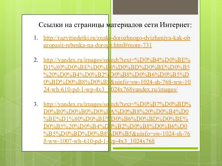 Ссылки на страницы материалов сети Интернет: http://razvitiedetki.ru/znaki-dorozhnogo-dvizheniya-kak-obezopasit-rebenka-na-doroge.html#more-731 http://yandex.ru/images/search?text=%D0%B4%D0%BE%D1%80%D0%BE%D0%B6%D0%BD%D0%BE%D0%B5%20%D0%B4%D0%B2%D0%B8%D0%B6%D0%B5%D0%BD%D0%B8%D0%B5&uinfo=sw-1024-sh-768-ww-1024-wh-610-pd-1-wp-4x3_1024x768yandex.ru/images/ http://yandex.ru/images/search?text=%D0%B7%D0%BD%D0%B0%D0%B0%D0%BA%D0%B8%20%D0%B4%D0%BE%D1%80%D0%BE%D0%B6%D0%BD%D0%BE%D0%B5%20%D0%B4%D0%B2%D0%B8%D0%B6%D0%B5%D0%BD%D0%B8%D0%B5&uinfo=sw-1024-sh-768-ww-1007-wh-610-pd-1-wp-4x3_1024x768