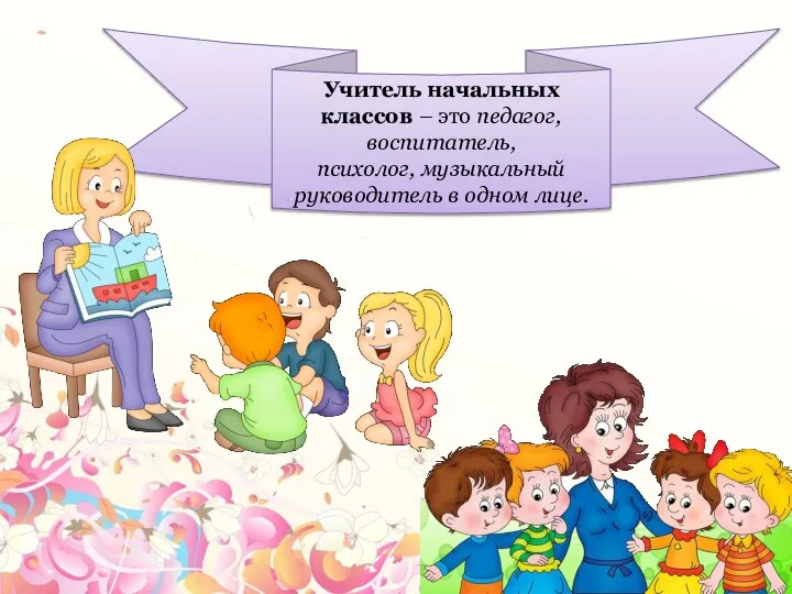 Учитель начальных классов – это педагог, воспитатель, психолог, музыкальный руководитель в одном лице.