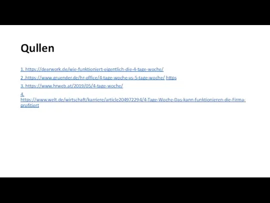 Qullen 1. https://dearwork.de/wie-funktioniert-eigentlich-die-4-tage-woche/ 2 .https://www.gruender.de/hr-office/4-tage-woche-vs-5-tage-woche/ https 3. https://www.hrweb.at/2019/05/4-tage-woche/ 4. https://www.welt.de/wirtschaft/karriere/article204972294/4-Tage-Woche-Das-kann-funktionieren-die-Firma-profitiert