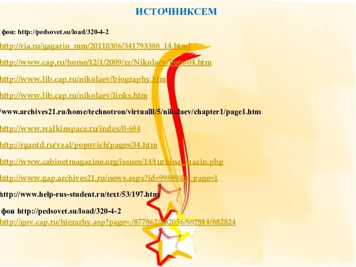 ИСТОЧНИКСЕМ фон: http://pedsovet.su/load/320-4-2 http://ria.ru/gagarin_mm/20110306/341793388_14.html http://www.cap.ru/home/12/1/2009/rz/Nikolaev/Foto/04.htm http://www.lib.cap.ru/nikolaev/biography.htm http://www.lib.cap.ru/nikolaev/links.htm /www.archives21.ru/home/technotron/virtualll/5/nikolaev/chapter1/page1.htm http://www.walkinspace.ru/index/0-694 http://rgantd.ru/vzal/popovich/pages/34.htm http://www.cabinetmagazine.org/issues/14/turkina_mazin.php http://www.gap.archives21.ru/news.aspx?id=99889&s_page=1 http://www.help-rus-student.ru/text/53/197.htm фон http://pedsovet.su/load/320-4-2 http://gov.cap.ru/hierarhy.asp?page=./877862/882056/882814/882824