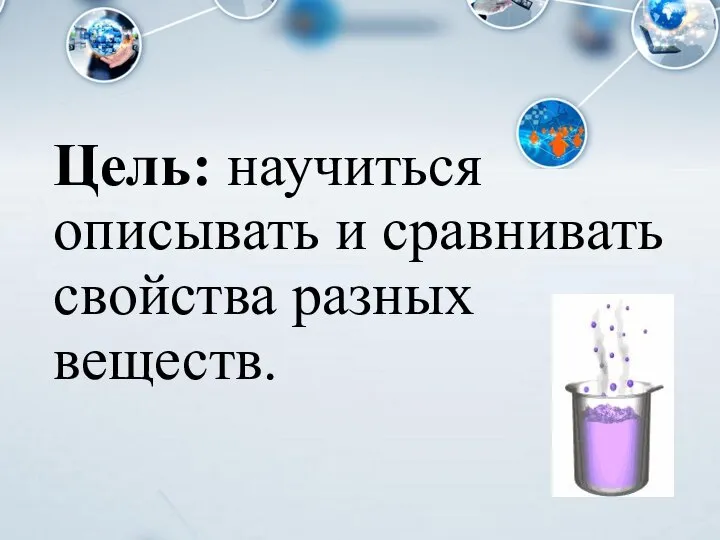 Цель: научиться описывать и сравнивать свойства разных веществ.